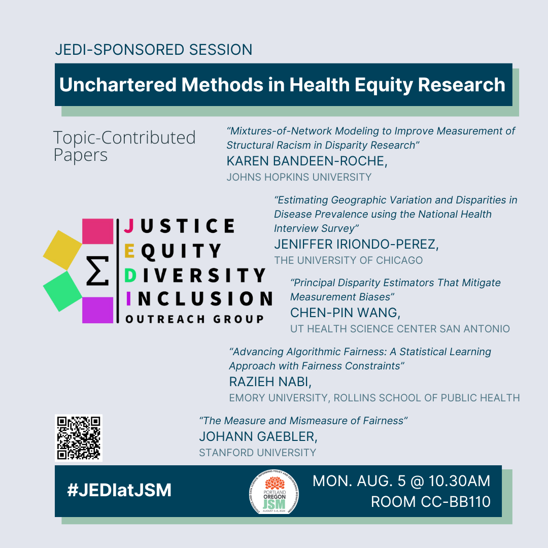 a graphic on a blue-gray background with the topic-contributed session title ('Unchartered Methods in Health Equity Research') at the top; this is a JEDI-sponsored session. In the center of the graphic is the rainbow Sigma JEDI logo surrounded by the speaker names, their affiliations, and their presentation titles (Karen Bandeen-Roche [Johns Hopkins University] presenting 'Mixtures-of-Network Modeling to Improve Measurement of Structural Racism in Disparity Research'; Jeniffer Iriondo-Perez [The University of Chicago] presenting'Estimating Geographic Variation and Disparities in Disease Prevalence using the National Health Interview Survey'; Chen-Pin Wang [UT Health Science Center San Antonio] presenting'Principal Disparity Estimators That Mitigate Measurement Biases'; Razieh Nabi [Emory University, Rollins School of Public Health] presenting 'Advancing Algorithmic Fairness: A Statistical Learning Approach with Fairness Constraints'; Johann Gaebler [Stanford University] presenting 'The Measure and Mismeasure of Fairness'). Along the bottom is the #JEDIatJSM tag, the JSM 2024 logo, and the talk's time and location (Monday, Aug. 5 at 10:30am; Room CC-BB110).